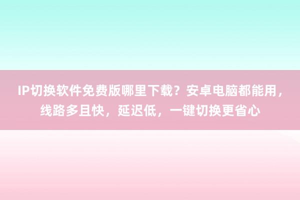 IP切换软件免费版哪里下载？安卓电脑都能用，线路多且快，延迟低，一键切换更省心
