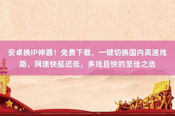 安卓换IP神器！免费下载，一键切换国内高速线路，网速快延迟低，多线且快的至佳之选