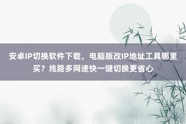 安卓IP切换软件下载，电脑版改IP地址工具哪里买？线路多网速快一键切换更省心