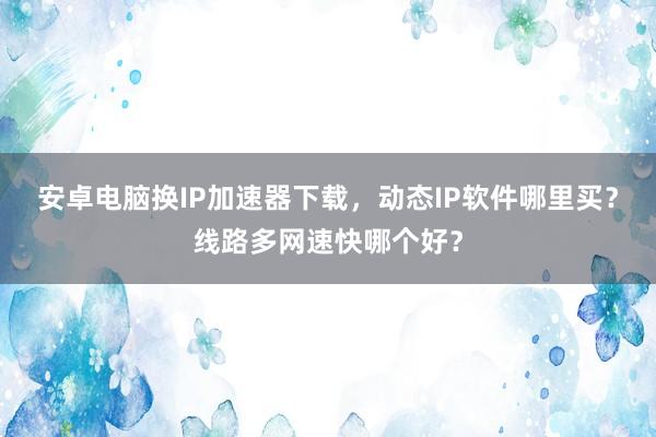 安卓电脑换IP加速器下载，动态IP软件哪里买？线路多网速快哪个好？