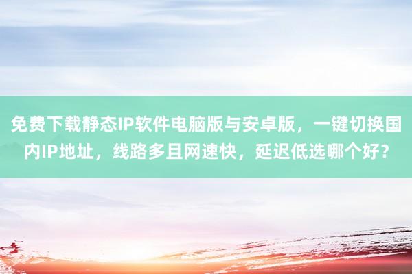 免费下载静态IP软件电脑版与安卓版，一键切换国内IP地址，线路多且网速快，延迟低选哪个好？