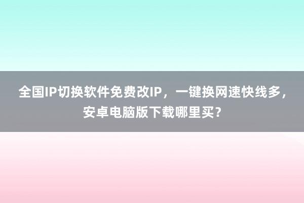 全国IP切换软件免费改IP，一键换网速快线多，安卓电脑版下载哪里买？