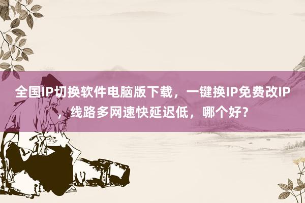 全国IP切换软件电脑版下载，一键换IP免费改IP，线路多网速快延迟低，哪个好？