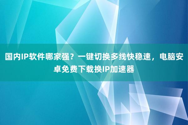 国内IP软件哪家强？一键切换多线快稳速，电脑安卓免费下载换IP加速器