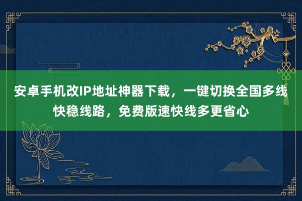 安卓手机改IP地址神器下载，一键切换全国多线快稳线路，免费版速快线多更省心