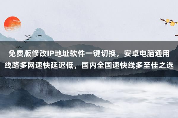 免费版修改IP地址软件一键切换，安卓电脑通用线路多网速快延迟低，国内全国速快线多至佳之选