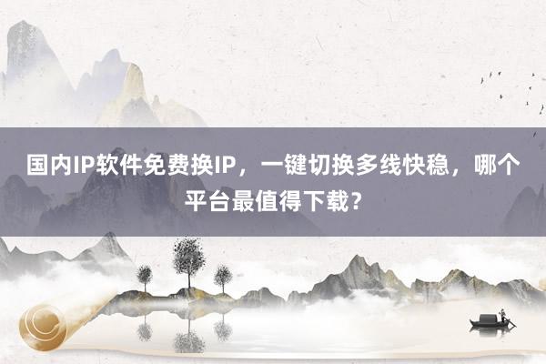 国内IP软件免费换IP，一键切换多线快稳，哪个平台最值得下载？