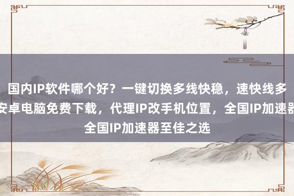 国内IP软件哪个好？一键切换多线快稳，速快线多延迟低，安卓电脑免费下载，代理IP改手机位置，全国IP加速器至佳之选