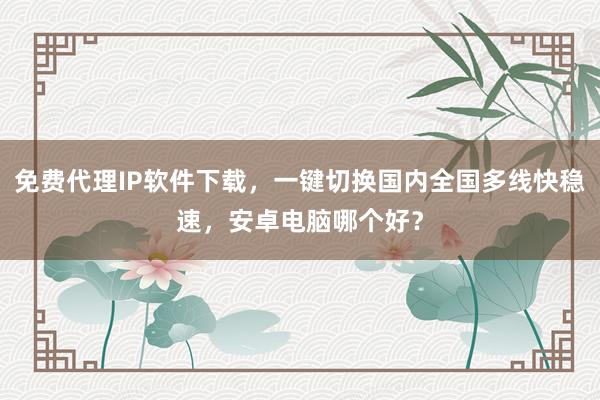 免费代理IP软件下载，一键切换国内全国多线快稳速，安卓电脑哪个好？