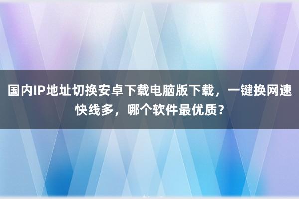 国内IP地址切换安卓下载电脑版下载，一键换网速快线多，哪个软件最优质？
