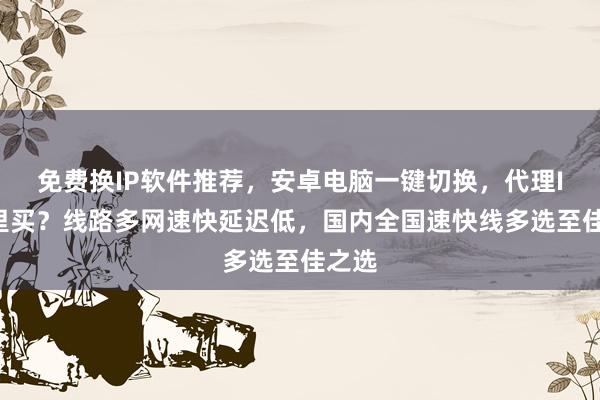 免费换IP软件推荐，安卓电脑一键切换，代理IP哪里买？线路多网速快延迟低，国内全国速快线多选至佳之选