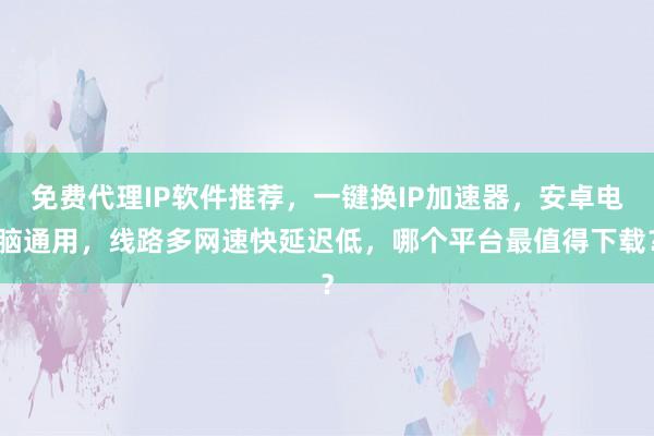 免费代理IP软件推荐，一键换IP加速器，安卓电脑通用，线路多网速快延迟低，哪个平台最值得下载？