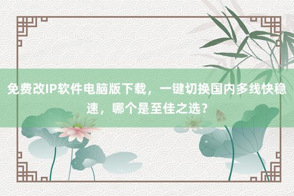 免费改IP软件电脑版下载，一键切换国内多线快稳速，哪个是至佳之选？