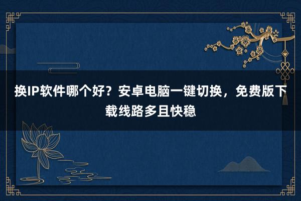 换IP软件哪个好？安卓电脑一键切换，免费版下载线路多且快稳