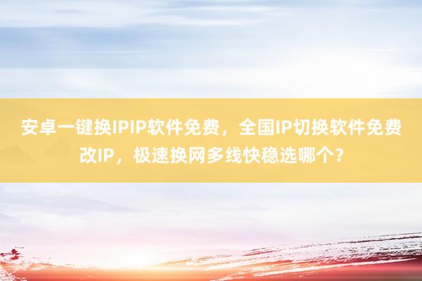 安卓一键换IPIP软件免费，全国IP切换软件免费改IP，极速换网多线快稳选哪个？