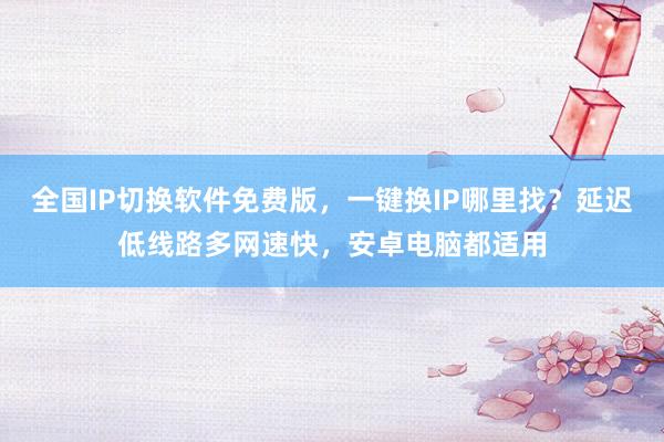 全国IP切换软件免费版，一键换IP哪里找？延迟低线路多网速快，安卓电脑都适用