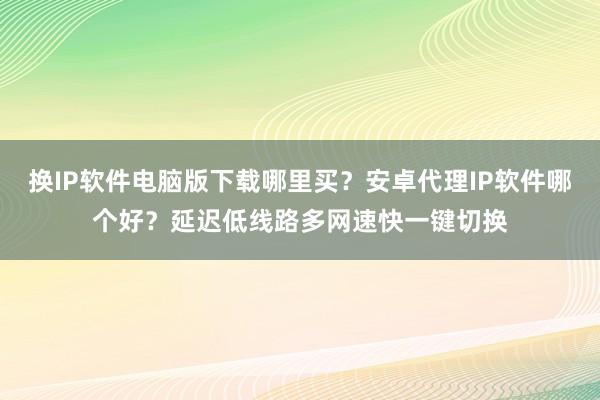 换IP软件电脑版下载哪里买？安卓代理IP软件哪个好？延迟低线路多网速快一键切换