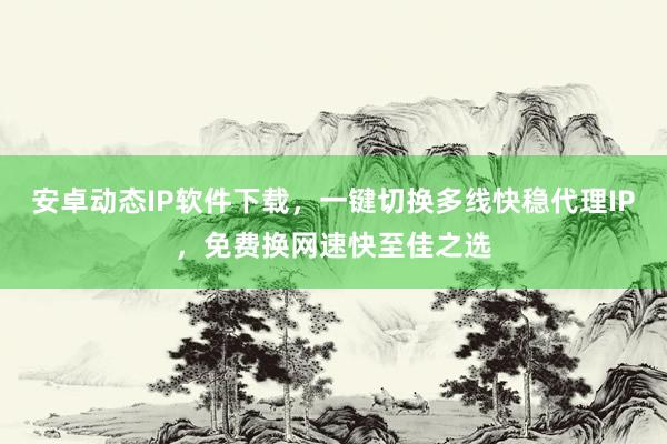 安卓动态IP软件下载，一键切换多线快稳代理IP，免费换网速快至佳之选