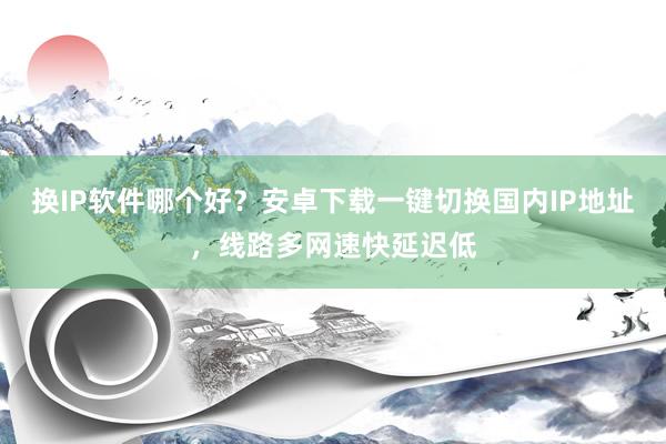 换IP软件哪个好？安卓下载一键切换国内IP地址，线路多网速快延迟低