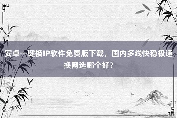 安卓一键换IP软件免费版下载，国内多线快稳极速换网选哪个好？