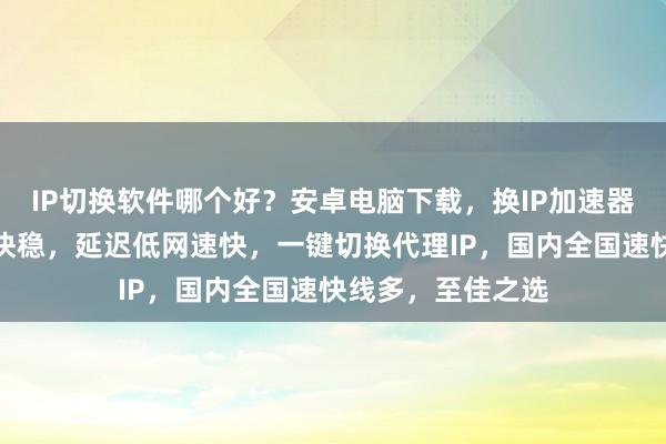 IP切换软件哪个好？安卓电脑下载，换IP加速器手机版，线路多快稳，延迟低网速快，一键切换代理IP，国内全国速快线多，至佳之选