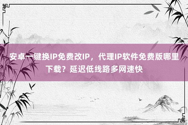 安卓一键换IP免费改IP，代理IP软件免费版哪里下载？延迟低线路多网速快