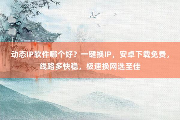 动态IP软件哪个好？一键换IP，安卓下载免费，线路多快稳，极速换网选至佳
