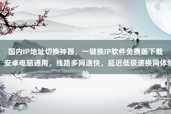 国内IP地址切换神器，一键换IP软件免费版下载，安卓电脑通用，线路多网速快，延迟低极速换网体验