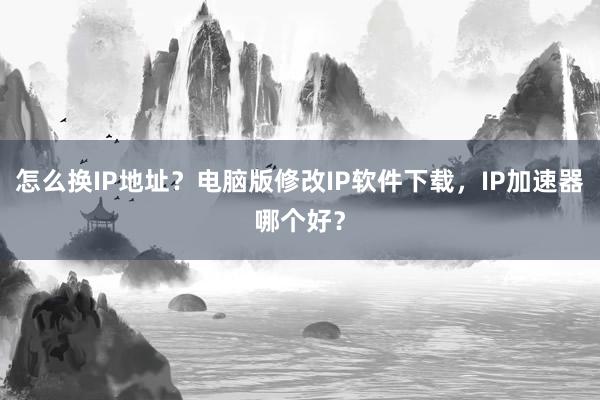 怎么换IP地址？电脑版修改IP软件下载，IP加速器哪个好？