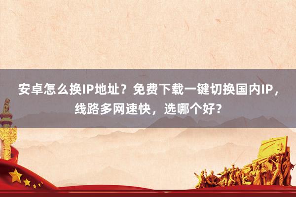安卓怎么换IP地址？免费下载一键切换国内IP，线路多网速快，选哪个好？