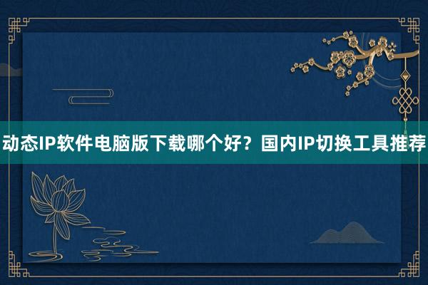 动态IP软件电脑版下载哪个好？国内IP切换工具推荐