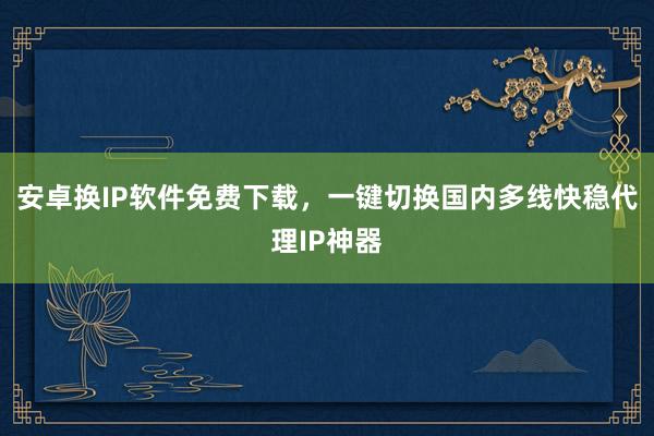 安卓换IP软件免费下载，一键切换国内多线快稳代理IP神器