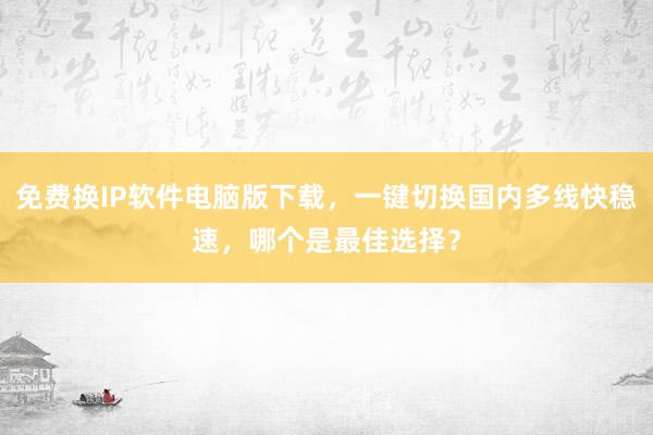 免费换IP软件电脑版下载，一键切换国内多线快稳速，哪个是最佳选择？