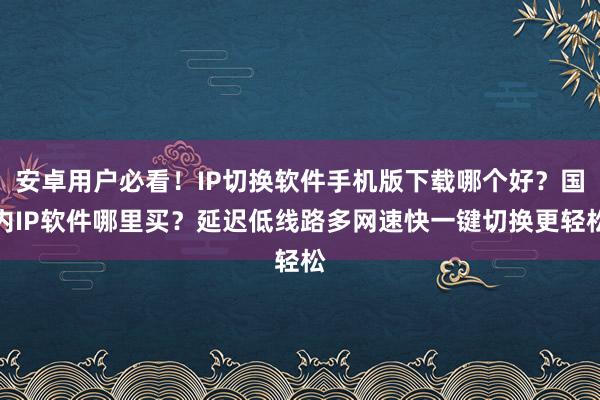 安卓用户必看！IP切换软件手机版下载哪个好？国内IP软件哪里买？延迟低线路多网速快一键切换更轻松