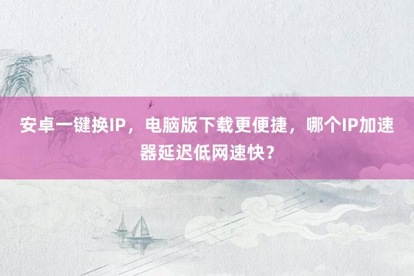 安卓一键换IP，电脑版下载更便捷，哪个IP加速器延迟低网速快？