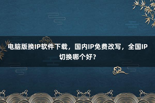 电脑版换IP软件下载，国内IP免费改写，全国IP切换哪个好？