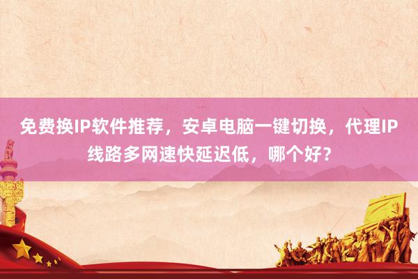 免费换IP软件推荐，安卓电脑一键切换，代理IP线路多网速快延迟低，哪个好？