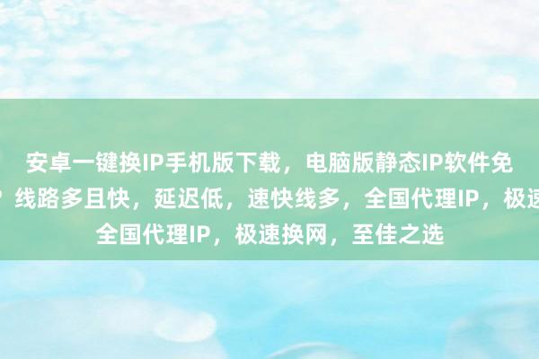 安卓一键换IP手机版下载，电脑版静态IP软件免费下载，哪个好？线路多且快，延迟低，速快线多，全国代理IP，极速换网，至佳之选