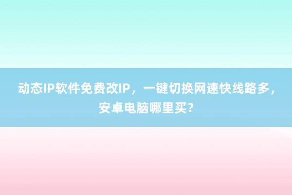 动态IP软件免费改IP，一键切换网速快线路多，安卓电脑哪里买？