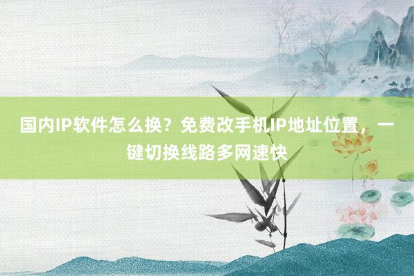 国内IP软件怎么换？免费改手机IP地址位置，一键切换线路多网速快