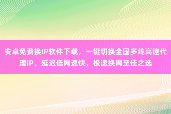 安卓免费换IP软件下载，一键切换全国多线高速代理IP，延迟低网速快，极速换网至佳之选