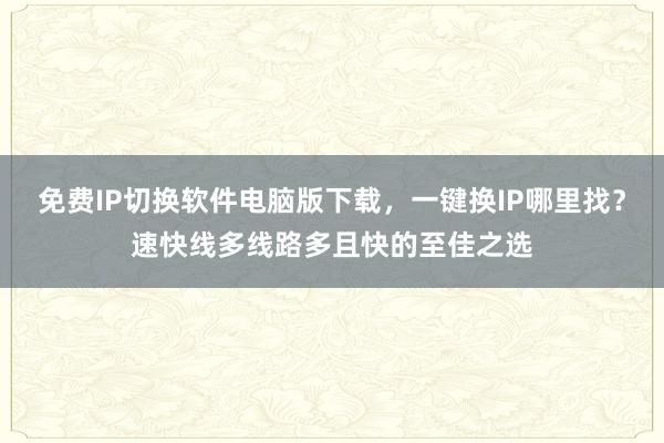 免费IP切换软件电脑版下载，一键换IP哪里找？速快线多线路多且快的至佳之选