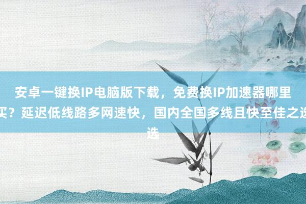 安卓一键换IP电脑版下载，免费换IP加速器哪里买？延迟低线路多网速快，国内全国多线且快至佳之选