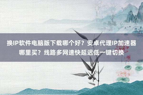 换IP软件电脑版下载哪个好？安卓代理IP加速器哪里买？线路多网速快延迟低一键切换