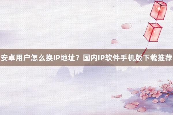 安卓用户怎么换IP地址？国内IP软件手机版下载推荐