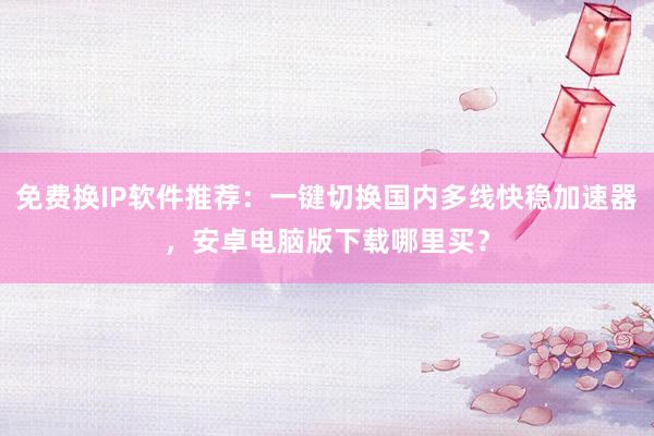 免费换IP软件推荐：一键切换国内多线快稳加速器，安卓电脑版下载哪里买？