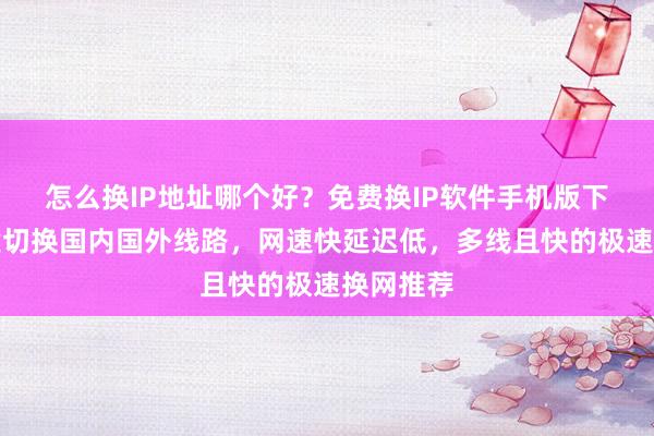怎么换IP地址哪个好？免费换IP软件手机版下载，一键切换国内国外线路，网速快延迟低，多线且快的极速换网推荐