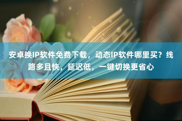 安卓换IP软件免费下载，动态IP软件哪里买？线路多且快，延迟低，一键切换更省心