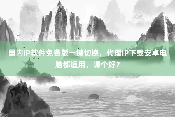 国内IP软件免费版一键切换，代理IP下载安卓电脑都适用，哪个好？