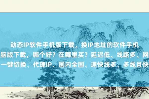 动态IP软件手机版下载，换IP地址的软件手机版下载，国内IP软件电脑版下载，哪个好？在哪里买？延迟低、线路多、网速快、一键切换、代理IP、国内全国、速快线多、多线且快、至佳之选、极速换网、线多快稳